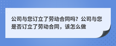 公司与您订立了劳动合同吗？公司与您是否订立了劳动合同，该怎么做