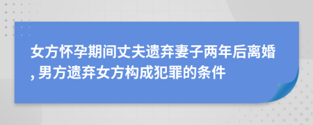 女方怀孕期间丈夫遗弃妻子两年后离婚, 男方遗弃女方构成犯罪的条件