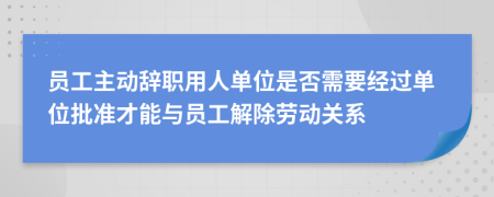 员工主动辞职用人单位是否需要经过单位批准才能与员工解除劳动关系