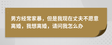 男方经常家暴，但是我现在丈夫不愿意离婚，我想离婚，请问我怎么办