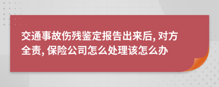 交通事故伤残鉴定报告出来后, 对方全责, 保险公司怎么处理该怎么办