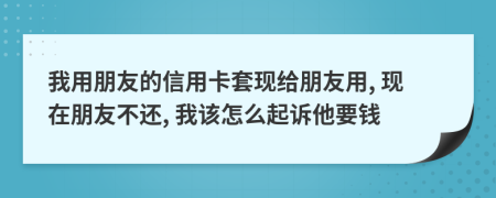 我用朋友的信用卡套现给朋友用, 现在朋友不还, 我该怎么起诉他要钱