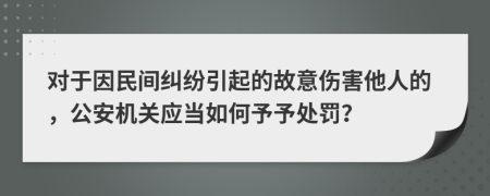 对于因民间纠纷引起的故意伤害他人的，公安机关应当如何予予处罚？