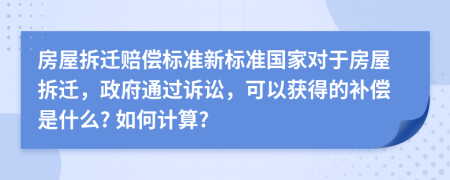 房屋拆迁赔偿标准新标准国家对于房屋拆迁，政府通过诉讼，可以获得的补偿是什么? 如何计算?