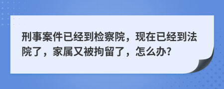 刑事案件已经到检察院，现在已经到法院了，家属又被拘留了，怎么办?