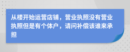 从楼开始运营店铺，营业执照没有营业执照但是有个体户，请问补偿该谁来承担