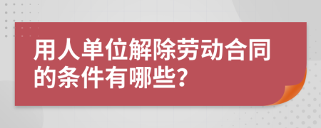 用人单位解除劳动合同的条件有哪些？