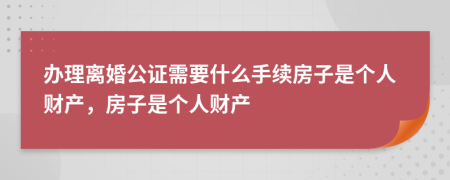 办理离婚公证需要什么手续房子是个人财产，房子是个人财产