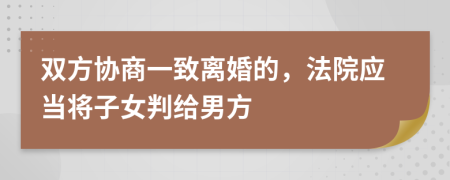 双方协商一致离婚的，法院应当将子女判给男方