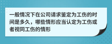 一般情况下在公司请求鉴定为工伤的时间是多久，哪些情形应当认定为工伤或者视同工伤的情形