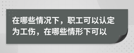 在哪些情况下，职工可以认定为工伤，在哪些情形下可以