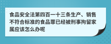 食品安全法第四百一十三条生产、销售不符合标准的食品罪已经被刑事拘留家属应该怎么办呢