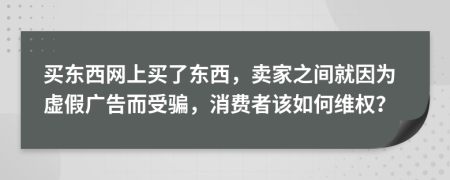 买东西网上买了东西，卖家之间就因为虚假广告而受骗，消费者该如何维权？