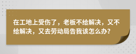 在工地上受伤了，老板不给解决，又不给解决，又去劳动局告我该怎么办？