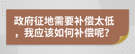 政府征地需要补偿太低，我应该如何补偿呢？