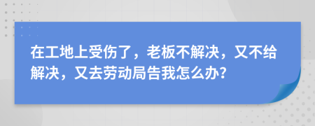 在工地上受伤了，老板不解决，又不给解决，又去劳动局告我怎么办？