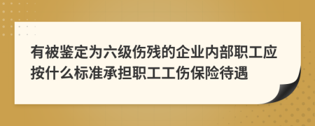 有被鉴定为六级伤残的企业内部职工应按什么标准承担职工工伤保险待遇