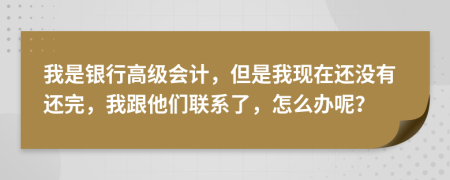 我是银行高级会计，但是我现在还没有还完，我跟他们联系了，怎么办呢？