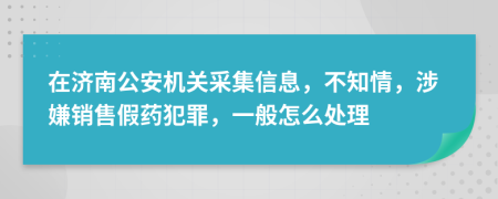 在济南公安机关采集信息，不知情，涉嫌销售假药犯罪，一般怎么处理