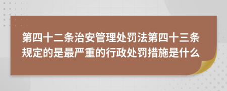 第四十二条治安管理处罚法第四十三条规定的是最严重的行政处罚措施是什么