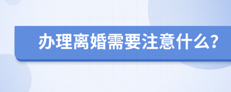 办理离婚需要注意什么？