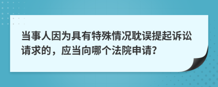 当事人因为具有特殊情况耽误提起诉讼请求的，应当向哪个法院申请？