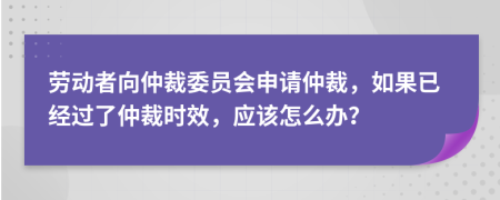 劳动者向仲裁委员会申请仲裁，如果已经过了仲裁时效，应该怎么办？