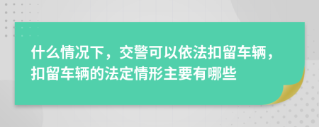 什么情况下，交警可以依法扣留车辆，扣留车辆的法定情形主要有哪些