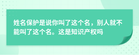 姓名保护是说你叫了这个名，别人就不能叫了这个名。这是知识产权吗