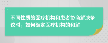 不同性质的医疗机构和患者协商解决争议时，如何确定医疗机构的和解
