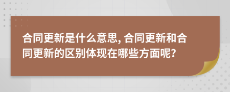 合同更新是什么意思, 合同更新和合同更新的区别体现在哪些方面呢？