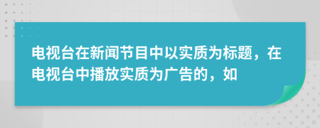 电视台在新闻节目中以实质为标题，在电视台中播放实质为广告的，如