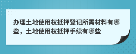 办理土地使用权抵押登记所需材料有哪些，土地使用权抵押手续有哪些