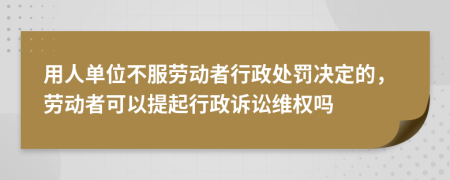 用人单位不服劳动者行政处罚决定的，劳动者可以提起行政诉讼维权吗