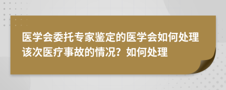 医学会委托专家鉴定的医学会如何处理该次医疗事故的情况？如何处理