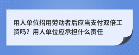 用人单位招用劳动者后应当支付双倍工资吗？用人单位应承担什么责任