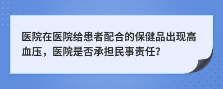 医院在医院给患者配合的保健品出现高血压，医院是否承担民事责任？