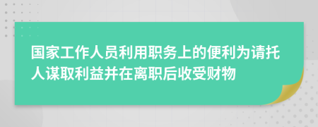 国家工作人员利用职务上的便利为请托人谋取利益并在离职后收受财物