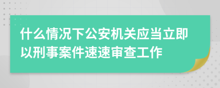 什么情况下公安机关应当立即以刑事案件速速审查工作