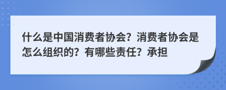 什么是中国消费者协会？消费者协会是怎么组织的？有哪些责任？承担