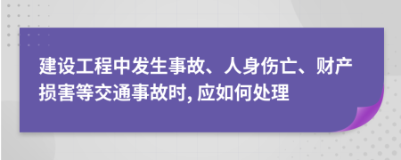 建设工程中发生事故、人身伤亡、财产损害等交通事故时, 应如何处理