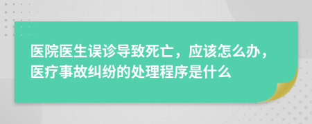 医院医生误诊导致死亡，应该怎么办，医疗事故纠纷的处理程序是什么