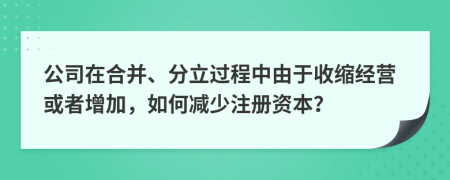 公司在合并、分立过程中由于收缩经营或者增加，如何减少注册资本？