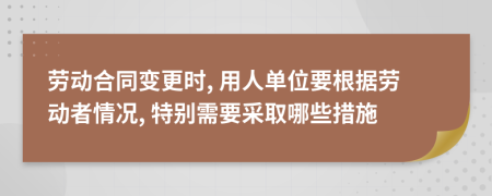 劳动合同变更时, 用人单位要根据劳动者情况, 特别需要采取哪些措施