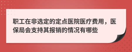 职工在非选定的定点医院医疗费用，医保局会支持其报销的情况有哪些