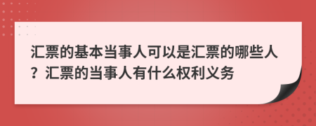 汇票的基本当事人可以是汇票的哪些人？汇票的当事人有什么权利义务