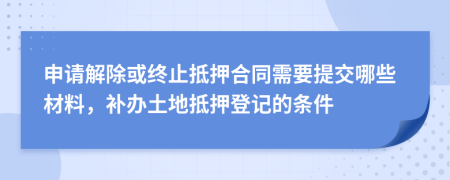 申请解除或终止抵押合同需要提交哪些材料，补办土地抵押登记的条件