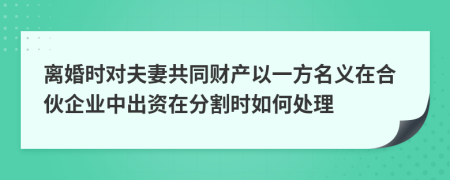 离婚时对夫妻共同财产以一方名义在合伙企业中出资在分割时如何处理