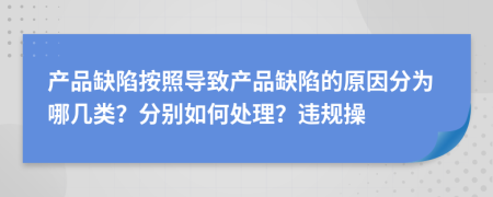 产品缺陷按照导致产品缺陷的原因分为哪几类？分别如何处理？违规操