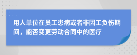 用人单位在员工患病或者非因工负伤期间，能否变更劳动合同中的医疗